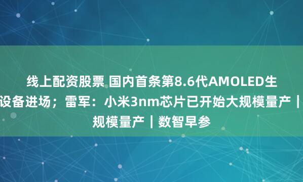线上配资股票 国内首条第8.6代AMOLED生产线工艺设备进场；雷军：小米3nm芯片已开始大规模量产｜数智早参