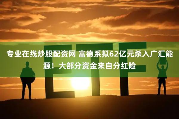 专业在线炒股配资网 富德系拟62亿元杀入广汇能源！大部分资金来自分红险