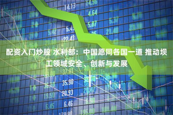 配资入门炒股 水利部：中国愿同各国一道 推动坝工领域安全、创新与发展