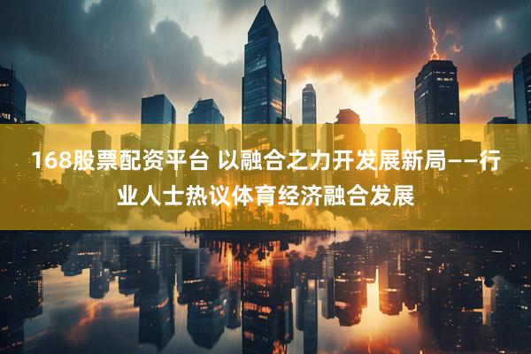 168股票配资平台 以融合之力开发展新局——行业人士热议体育经济融合发展