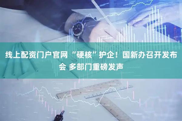 线上配资门户官网 “硬核”护企！国新办召开发布会 多部门重磅发声