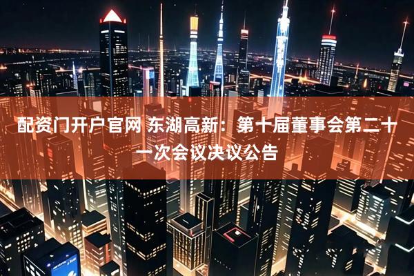 配资门开户官网 东湖高新：第十届董事会第二十一次会议决议公告