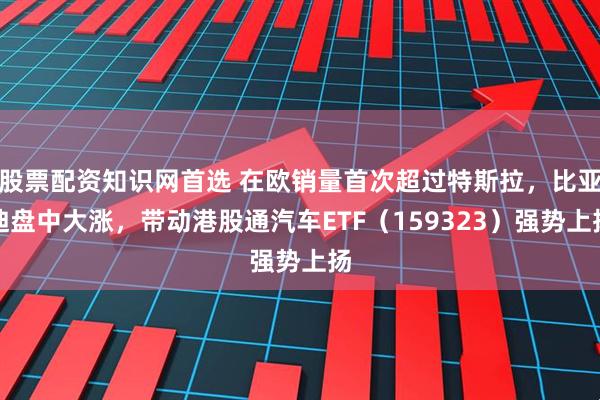 股票配资知识网首选 在欧销量首次超过特斯拉，比亚迪盘中大涨，带动港股通汽车ETF（159323）强势上扬
