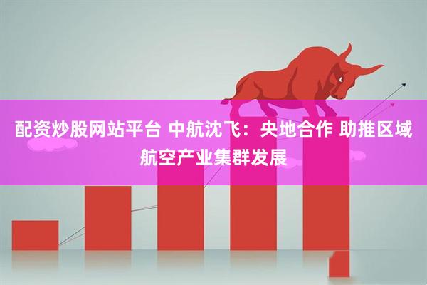 配资炒股网站平台 中航沈飞：央地合作 助推区域航空产业集群发展