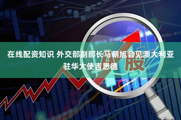在线配资知识 外交部副部长马朝旭会见澳大利亚驻华大使吉思德