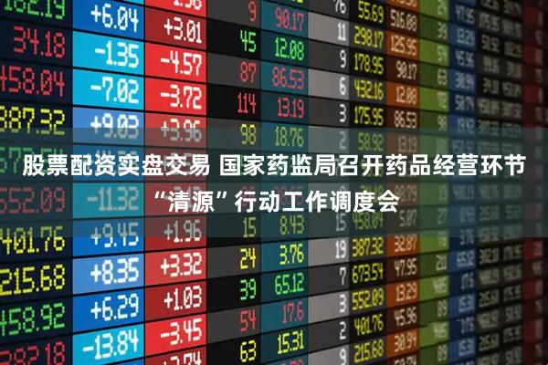股票配资实盘交易 国家药监局召开药品经营环节“清源”行动工作调度会