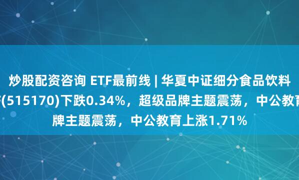 炒股配资咨询 ETF最前线 | 华夏中证细分食品饮料产业主题ETF(515170)下跌0.34%，超级品牌主题震荡，中公教育上涨1.71%