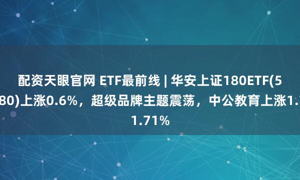 配资天眼官网 ETF最前线 | 华安上证180ETF(510180)上涨0.6%，超级品牌主题震荡，中公教育上涨1.71%