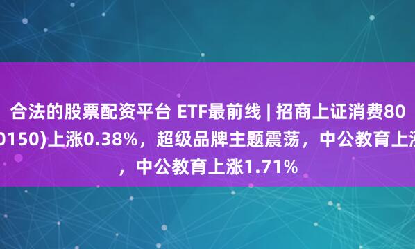 合法的股票配资平台 ETF最前线 | 招商上证消费80ETF(510150)上涨0.38%，超级品牌主题震荡，中公教育上涨1.71%