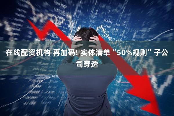 在线配资机构 再加码! 实体清单“50%规则”子公司穿透