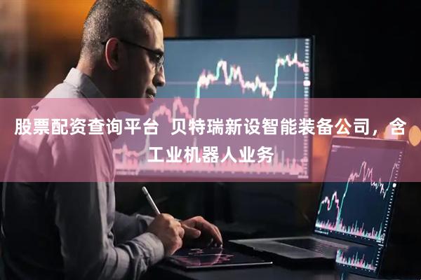 股票配资查询平台  贝特瑞新设智能装备公司，含工业机器人业务