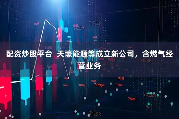 配资炒股平台  天壕能源等成立新公司，含燃气经营业务