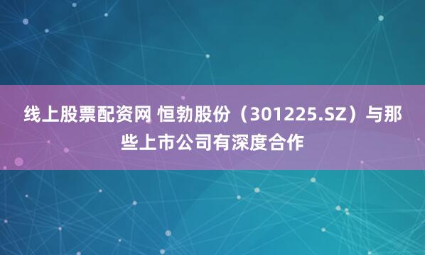 线上股票配资网 恒勃股份（301225.SZ）与那些上市公司有深度合作