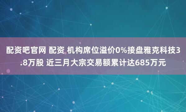 配资吧官网 配资 机构席位溢价0%接盘雅克科技3.8万股 近三月大宗交易额累计达685万元