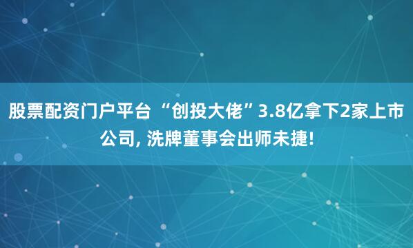 股票配资门户平台 “创投大佬”3.8亿拿下2家上市公司, 洗牌董事会出师未捷!