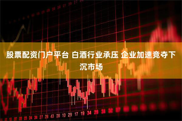 股票配资门户平台 白酒行业承压 企业加速竞夺下沉市场