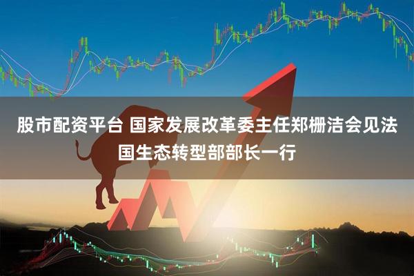 股市配资平台 国家发展改革委主任郑栅洁会见法国生态转型部部长一行