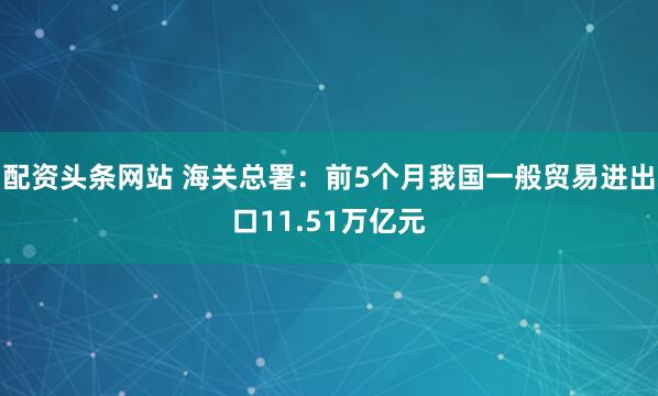 配资头条网站 海关总署：前5个月我国一般贸易进出口11.51万亿元
