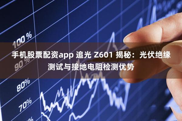 手机股票配资app 追光 Z601 揭秘：光伏绝缘测试与接地电阻检测优势
