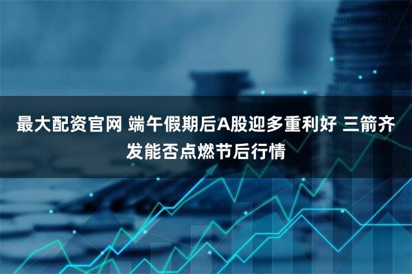 最大配资官网 端午假期后A股迎多重利好 三箭齐发能否点燃节后行情