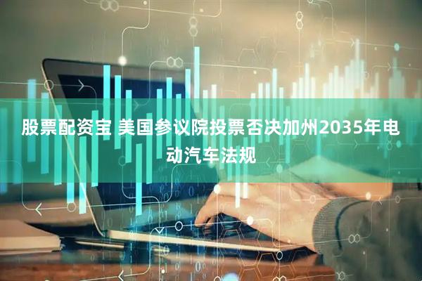 股票配资宝 美国参议院投票否决加州2035年电动汽车法规