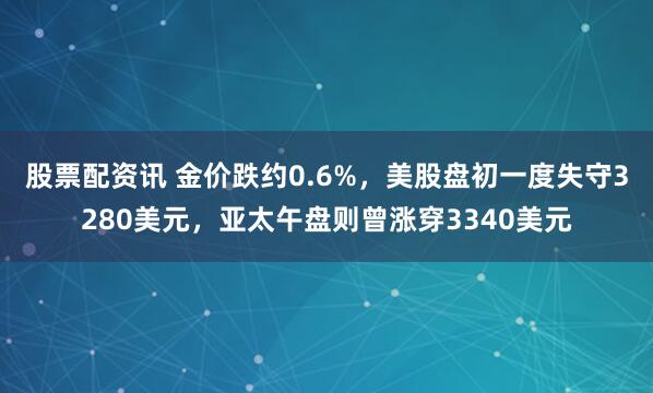 股票配资讯 金价跌约0.6%，美股盘初一度失守3280美元，亚太午盘则曾涨穿3340美元