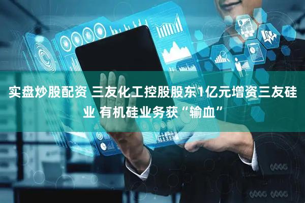 实盘炒股配资 三友化工控股股东1亿元增资三友硅业 有机硅业务获“输血”