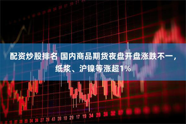 配资炒股排名 国内商品期货夜盘开盘涨跌不一，纸浆、沪镍等涨超1%
