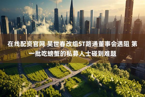 在线配资官网 吴世春改组ST路通董事会遇阻 第一批吃螃蟹的私募人士碰到难题