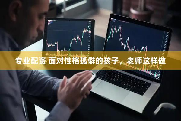 专业配资 面对性格孤僻的孩子，老师这样做