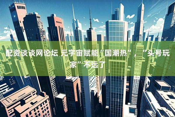配资谈谈网论坛 元宇宙赋能“国潮热”，“头号玩家”不远了