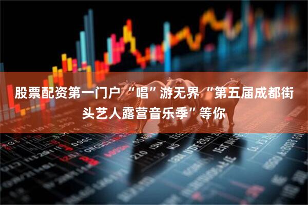 股票配资第一门户 “唱”游无界 “第五届成都街头艺人露营音乐季”等你