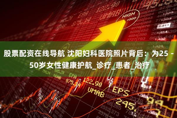 股票配资在线导航 沈阳妇科医院照片背后：为25 - 50岁女性健康护航_诊疗_患者_治疗