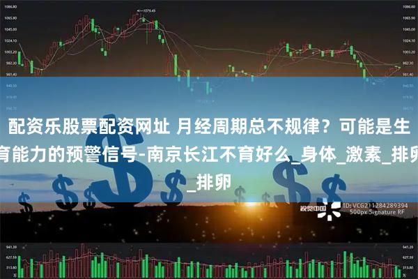 配资乐股票配资网址 月经周期总不规律？可能是生育能力的预警信号-南京长江不育好么_身体_激素_排卵