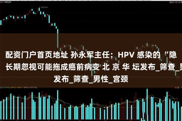 配资门户首页地址 孙永军主任：HPV 感染的 “隐形威胁”：长期忽视可能拖成癌前病变 北 京 华 坛发布_筛查_男性_宫颈