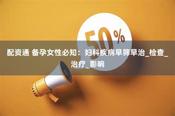 配资通 备孕女性必知：妇科疾病早筛早治_检查_治疗_影响