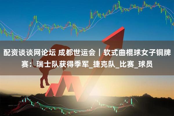 配资谈谈网论坛 成都世运会｜软式曲棍球女子铜牌赛：瑞士队获得季军_捷克队_比赛_球员