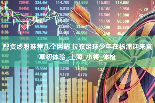 配资炒股推荐几个网站 拉孜足球少年在杨浦迎来真草初体验_上海_小将_体检