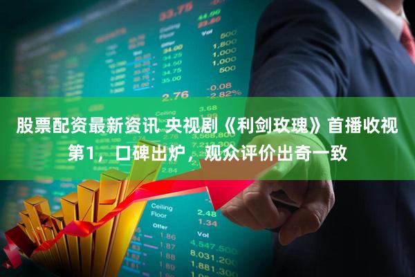 股票配资最新资讯 央视剧《利剑玫瑰》首播收视第1，口碑出炉，观众评价出奇一致