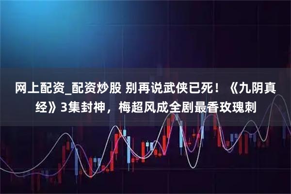 网上配资_配资炒股 别再说武侠已死！《九阴真经》3集封神，梅超风成全剧最香玫瑰刺