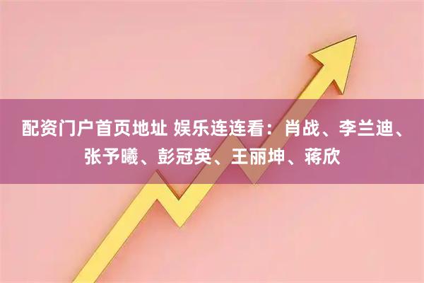 配资门户首页地址 娱乐连连看：肖战、李兰迪、张予曦、彭冠英、王丽坤、蒋欣
