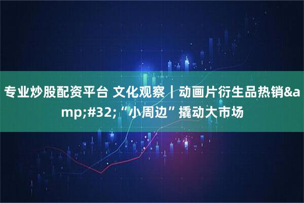 专业炒股配资平台 文化观察｜动画片衍生品热销 “小周边”撬动大市场