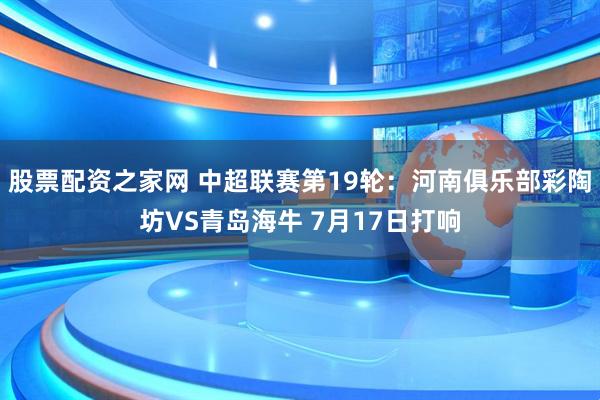 股票配资之家网 中超联赛第19轮：河南俱乐部彩陶坊VS青岛海牛 7月17日打响