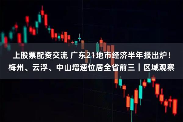 上股票配资交流 广东21地市经济半年报出炉！梅州、云浮、中山增速位居全省前三｜区域观察