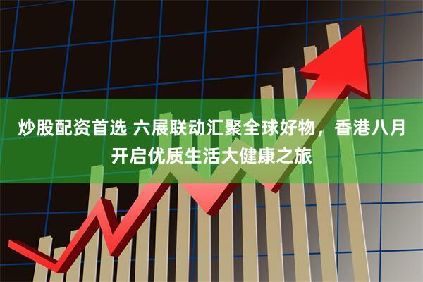 炒股配资首选 六展联动汇聚全球好物，香港八月开启优质生活大健康之旅