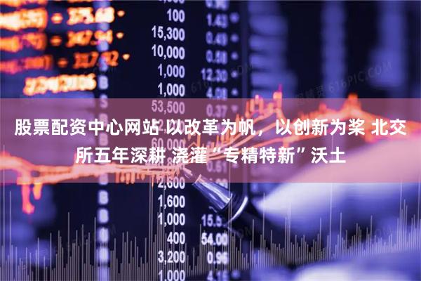 股票配资中心网站 以改革为帆，以创新为桨 北交所五年深耕 浇灌“专精特新”沃土